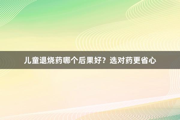 儿童退烧药哪个后果好？选对药更省心